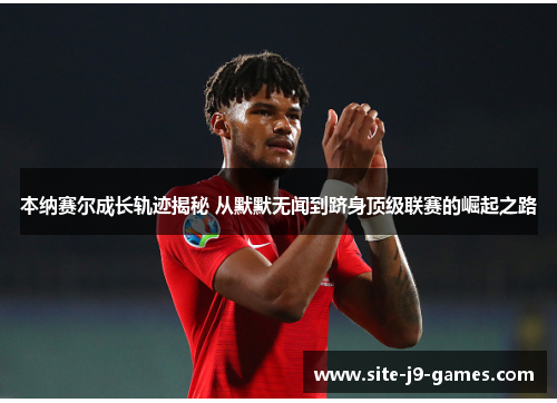 本纳赛尔成长轨迹揭秘 从默默无闻到跻身顶级联赛的崛起之路 本纳赛尔成长轨迹揭秘 从默默无闻到跻身顶级联赛的崛起之路
