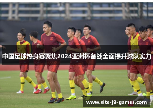 中国足球热身赛聚焦2024亚洲杯备战全面提升球队实力