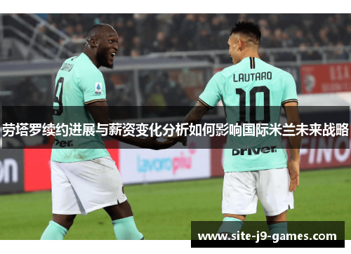 劳塔罗续约进展与薪资变化分析如何影响国际米兰未来战略 劳塔罗续约进展与薪资变化分析如何影响国际米兰未来战略
