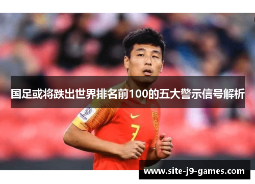 国足或将跌出世界排名前100的五大警示信号解析 国足或将跌出世界排名前100的五大警示信号解析
