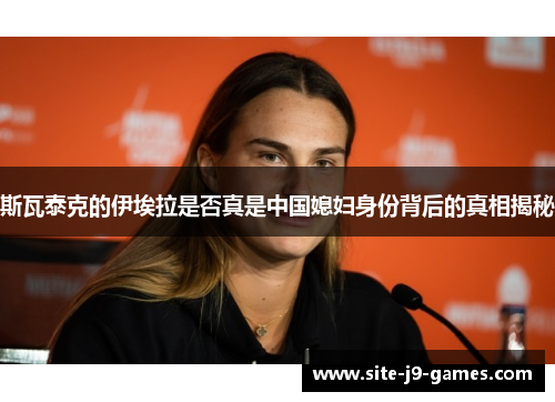 斯瓦泰克的伊埃拉是否真是中国媳妇身份背后的真相揭秘 斯瓦泰克的伊埃拉是否真是中国媳妇身份背后的真相揭秘