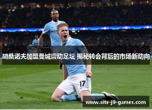 胡桑诺夫加盟曼城震动足坛 揭秘转会背后的市场新动向 胡桑诺夫加盟曼城震动足坛 揭秘转会背后的市场新动向