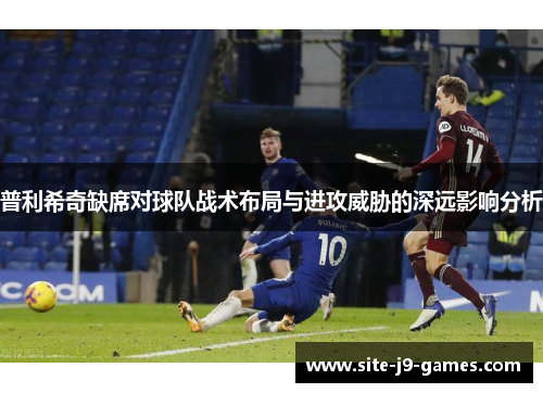 普利希奇缺席对球队战术布局与进攻威胁的深远影响分析 普利希奇缺席对球队战术布局与进攻威胁的深远影响分析