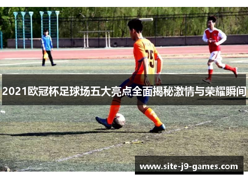 2021欧冠杯足球场五大亮点全面揭秘激情与荣耀瞬间 2021欧冠杯足球场五大亮点全面揭秘激情与荣耀瞬间