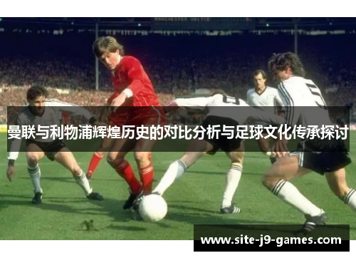 曼联与利物浦辉煌历史的对比分析与足球文化传承探讨