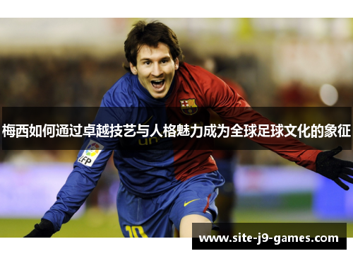 梅西如何通过卓越技艺与人格魅力成为全球足球文化的象征 梅西如何通过卓越技艺与人格魅力成为全球足球文化的象征