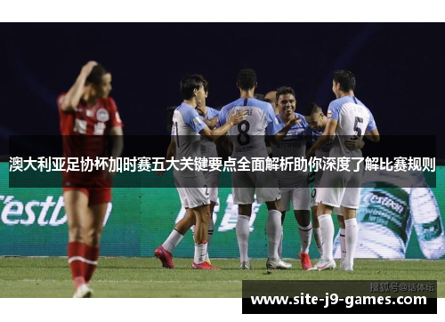 澳大利亚足协杯加时赛五大关键要点全面解析助你深度了解比赛规则