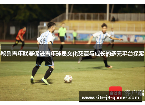 秘鲁青年联赛促进青年球员文化交流与成长的多元平台探索 秘鲁青年联赛促进青年球员文化交流与成长的多元平台探索