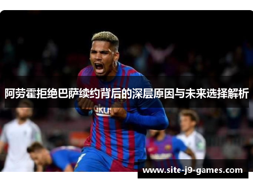阿劳霍拒绝巴萨续约背后的深层原因与未来选择解析 阿劳霍拒绝巴萨续约背后的深层原因与未来选择解析