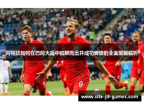 阿根廷如何在巴阿大战中脱颖而出并成功晋级的全面策略解析 阿根廷如何在巴阿大战中脱颖而出并成功晋级的全面策略解析