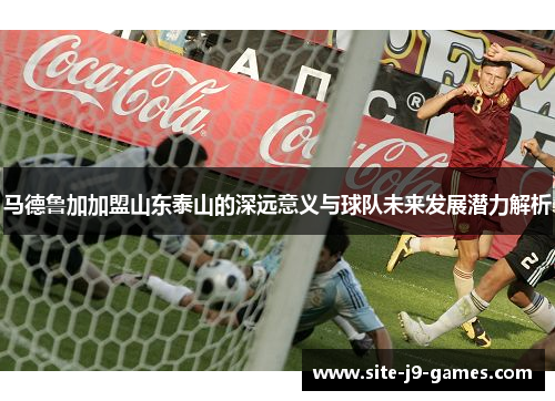 马德鲁加加盟山东泰山的深远意义与球队未来发展潜力解析 马德鲁加加盟山东泰山的深远意义与球队未来发展潜力解析