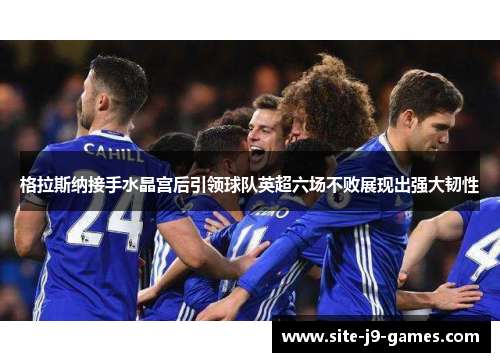 格拉斯纳接手水晶宫后引领球队英超六场不败展现出强大韧性 格拉斯纳接手水晶宫后引领球队英超六场不败展现出强大韧性