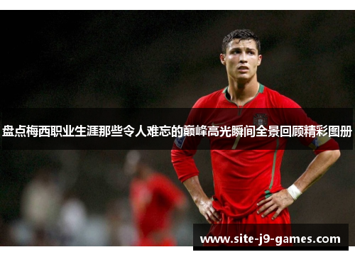 盘点梅西职业生涯那些令人难忘的巅峰高光瞬间全景回顾精彩图册 盘点梅西职业生涯那些令人难忘的巅峰高光瞬间全景回顾精彩图册